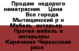 Продам  недорого наматрасник  › Цена ­ 6 500 - Все города, Мытищинский р-н Мебель, интерьер » Прочая мебель и интерьеры   . Карачаево-Черкесская респ.